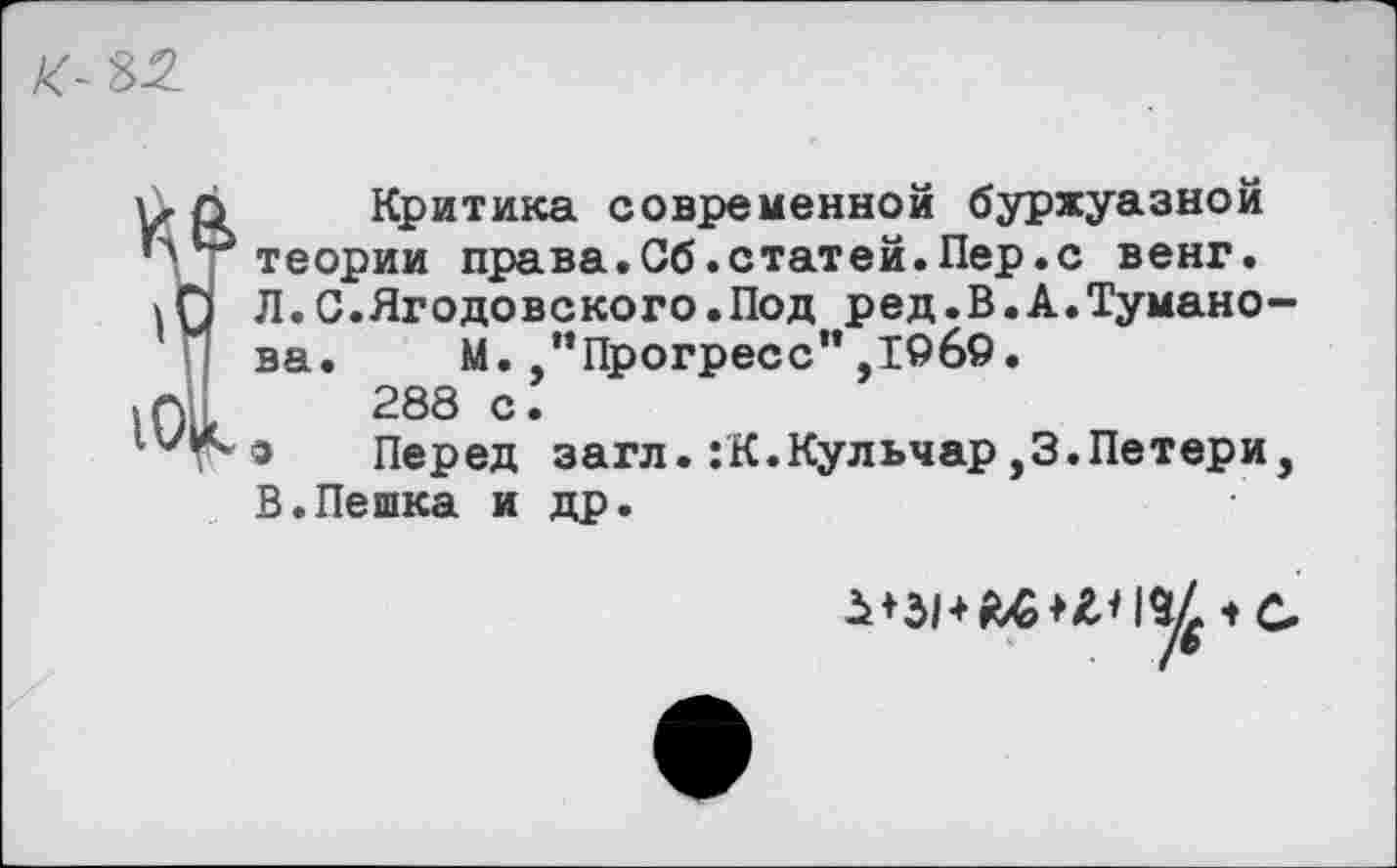 ﻿К- 32
к
ч
101
Критика современной буржуазной теории права.Сб.статей.Пер.с венг. Л.С.Ягодовского.Под ред.В.А.Туманова. М. “Прогресс'* ,19б9.
288 с.
а Перед загл.:К.Кульчар,З.Петери, В.Пешка и др.
/©